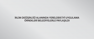 İklim Değişikliği Alanında Yereldeki İyi Uygulama Örnekleri Belediyelerle Paylaşıldı
