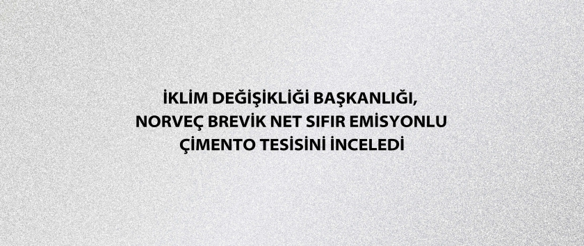 İklim Değişikliği Başkanlığı, Norveç Brevik Net Sıfır Emisyonlu Çimento Tesisini inceledi